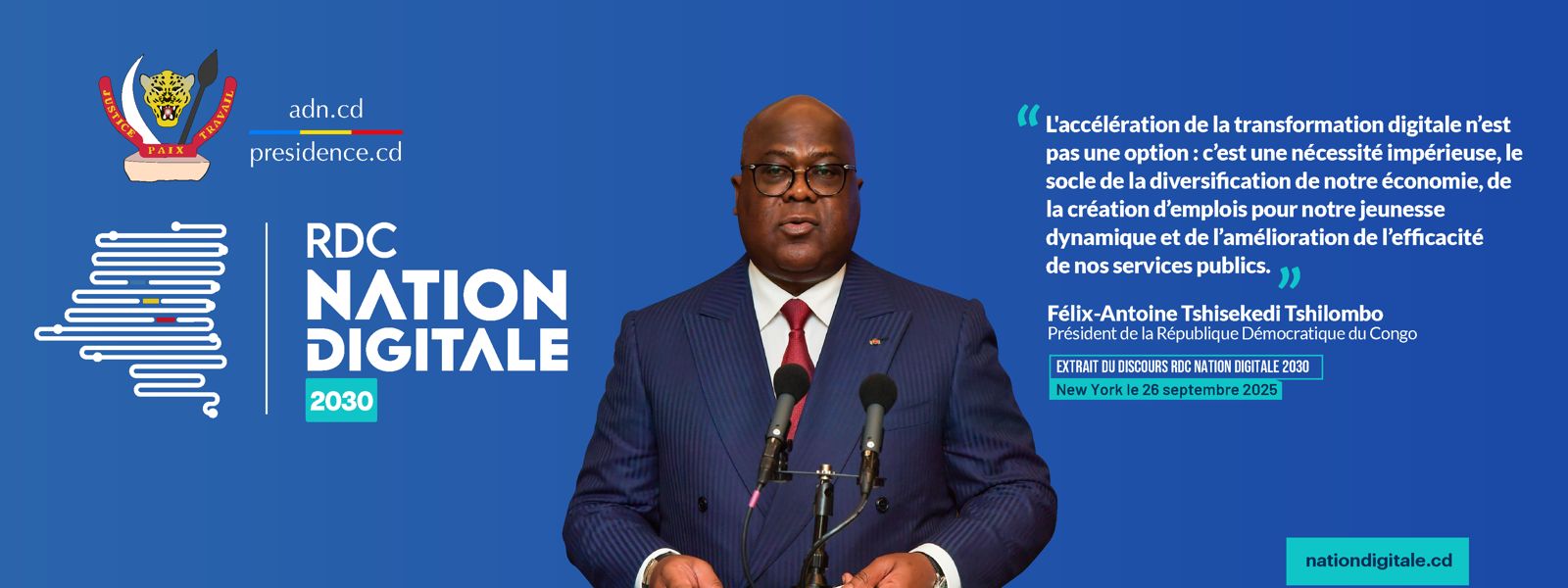 Extrait du discours RDC Nation Digitale 2030 du Président Félix-Antoine Tshisekedi Tshilombo, New York, 26 septembre 2025 : « L'accélération de la transformation digitale n'est pas une option : c'est une nécessité impérieuse, le socle de la diversification de notre économie, de la création d'emplois pour notre jeunesse dynamique et de l'amélioration de l'efficacité de nos services publics. » nationdigitale.cd